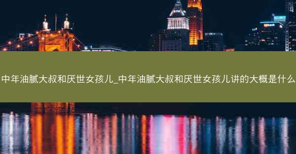 中年油腻大叔和厌世女孩儿_中年油腻大叔和厌世女孩儿讲的大概是什么