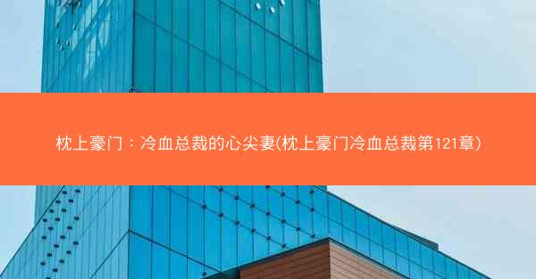 枕上豪门：冷血总裁的心尖妻(枕上豪门冷血总裁第121章)