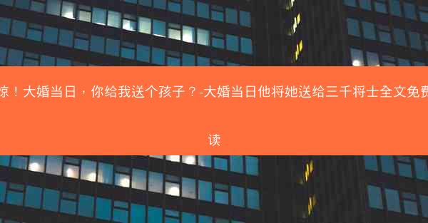 震惊！大婚当日，你给我送个孩子？-大婚当日他将她送给三千将士全文免费阅读