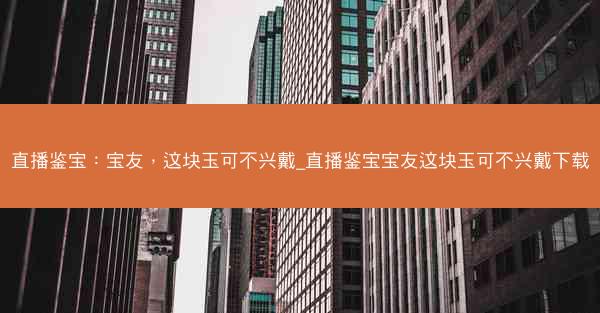 直播鉴宝：宝友，这块玉可不兴戴_直播鉴宝宝友这块玉可不兴戴下载