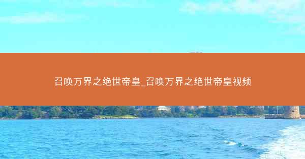 召唤万界之绝世帝皇_召唤万界之绝世帝皇视频