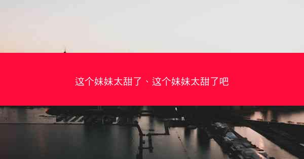 这个妹妹太甜了、这个妹妹太甜了吧