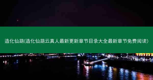 造化仙葫(造化仙葫云真人最新更新章节目录大全最新章节免费阅读)
