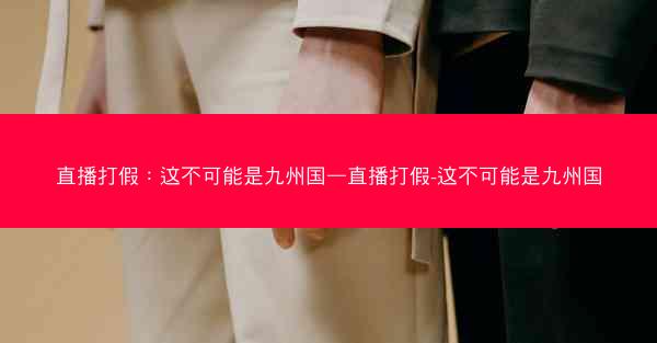 直播打假：这不可能是九州国—直播打假-这不可能是九州国