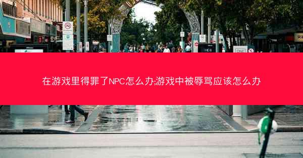 在游戏里得罪了NPC怎么办;游戏中被辱骂应该怎么办