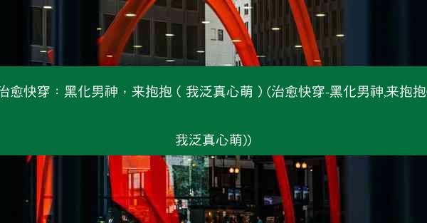 治愈快穿：黑化男神，来抱抱（我泛真心萌）(治愈快穿-黑化男神,来抱抱(我泛真心萌))