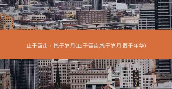 止于唇齿，掩于岁月(止于唇齿,掩于岁月,匿于年华)