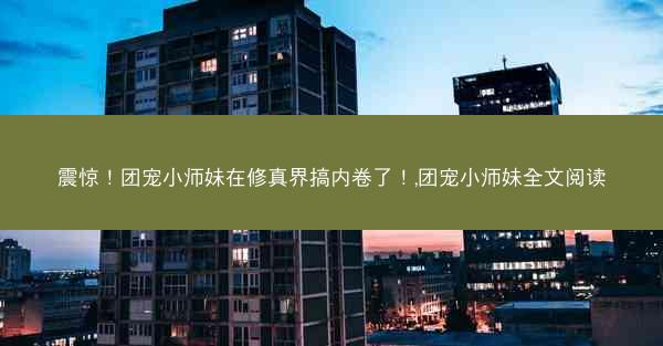 震惊！团宠小师妹在修真界搞内卷了！,团宠小师妹全文阅读