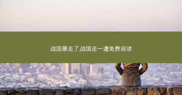 战国暴走了,战国走一遭免费阅读