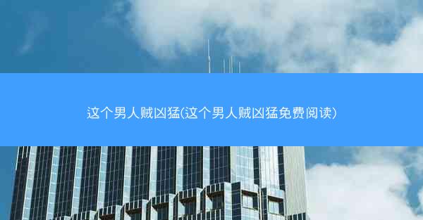 这个男人贼凶猛(这个男人贼凶猛免费阅读)