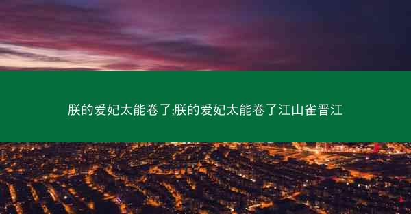 朕的爱妃太能卷了;朕的爱妃太能卷了江山雀晋江