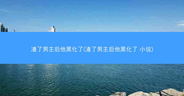 渣了男主后他黑化了(渣了男主后他黑化了 小说)