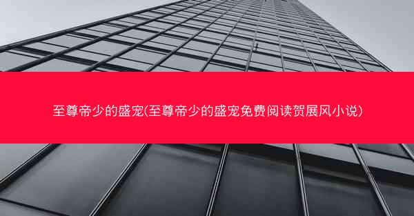至尊帝少的盛宠(至尊帝少的盛宠免费阅读贺展风小说)