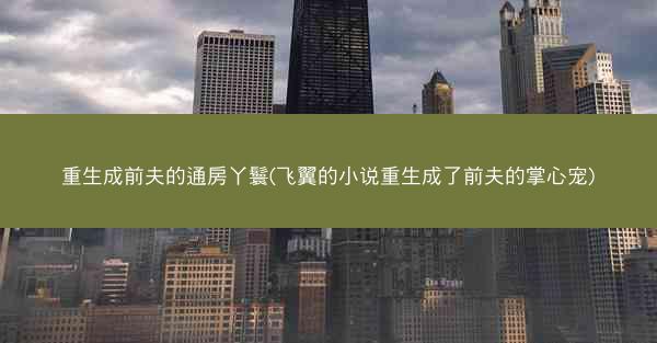 重生成前夫的通房丫鬟(飞翼的小说重生成了前夫的掌心宠)