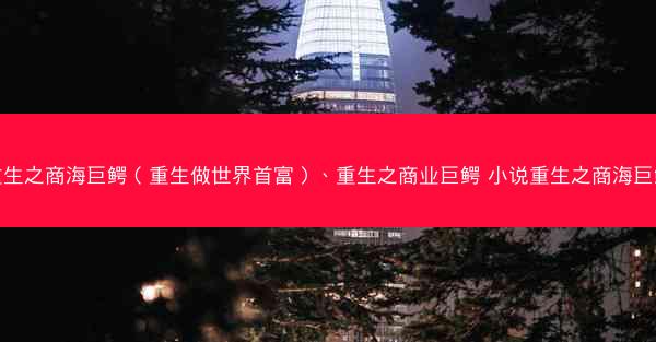 重生之商海巨鳄（重生做世界首富）、重生之商业巨鳄 小说重生之商海巨鳄
