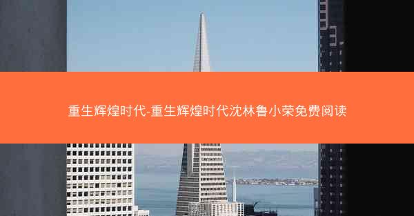 重生辉煌时代-重生辉煌时代沈林鲁小荣免费阅读