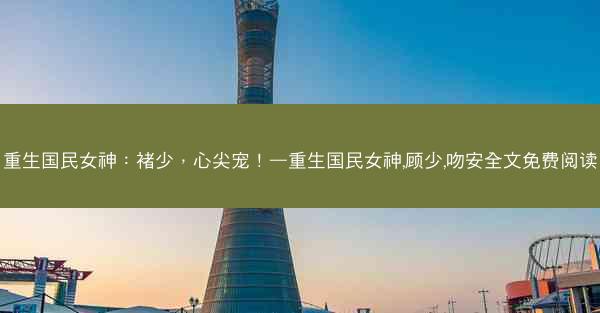 重生国民女神：褚少，心尖宠！—重生国民女神,顾少,吻安全文免费阅读