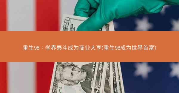 重生98：学界泰斗成为商业大亨(重生98成为世界首富)