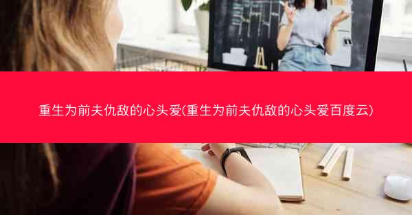 重生为前夫仇敌的心头爱(重生为前夫仇敌的心头爱百度云)