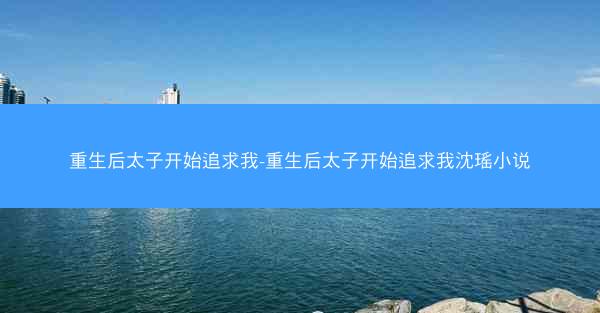 重生后太子开始追求我-重生后太子开始追求我沈瑶小说