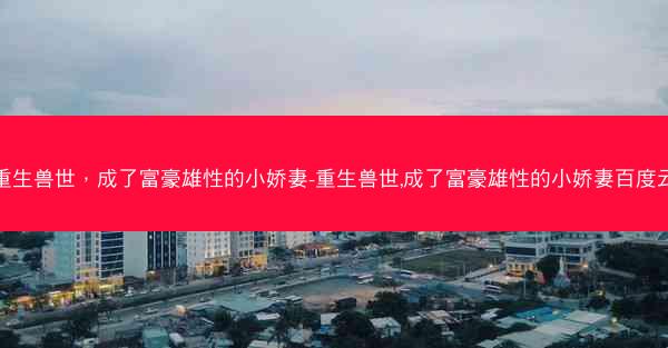 重生兽世，成了富豪雄性的小娇妻-重生兽世,成了富豪雄性的小娇妻百度云