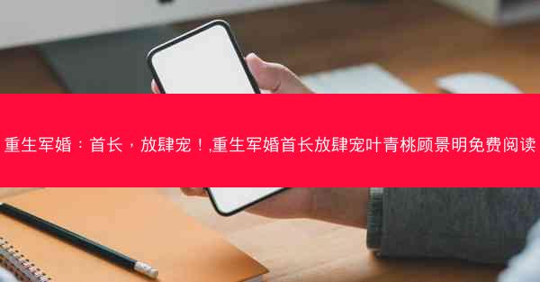 重生军婚：首长，放肆宠！,重生军婚首长放肆宠叶青桃顾景明免费阅读