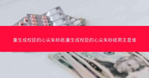 重生成权臣的心尖朱砂痣;重生成权臣的心尖朱砂痣男主是谁