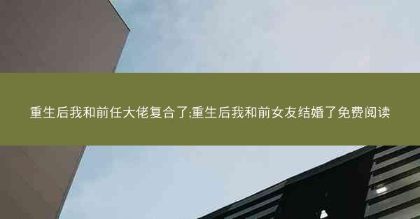 重生后我和前任大佬复合了;重生后我和前女友结婚了免费阅读