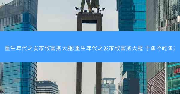 重生年代之发家致富抱大腿(重生年代之发家致富抱大腿 于鱼不吃鱼)