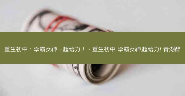 重生初中：学霸女神，超给力！、重生初中-学霸女神,超给力! 青湖醉