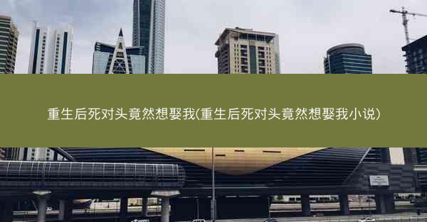 重生后死对头竟然想娶我(重生后死对头竟然想娶我小说)