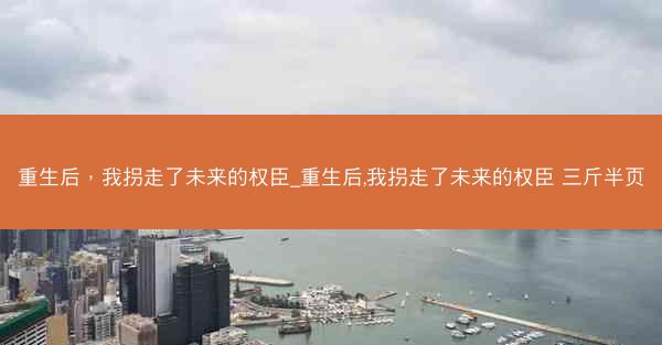 重生后，我拐走了未来的权臣_重生后,我拐走了未来的权臣 三斤半页