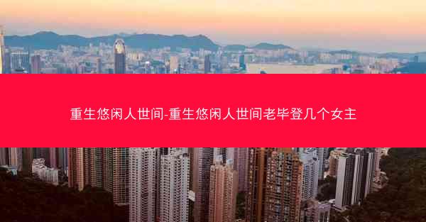 重生悠闲人世间-重生悠闲人世间老毕登几个女主