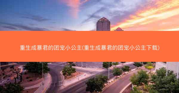 重生成暴君的团宠小公主(重生成暴君的团宠小公主下载)