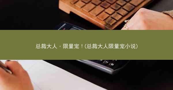 总裁大人，限量宠！(总裁大人限量宠小说)