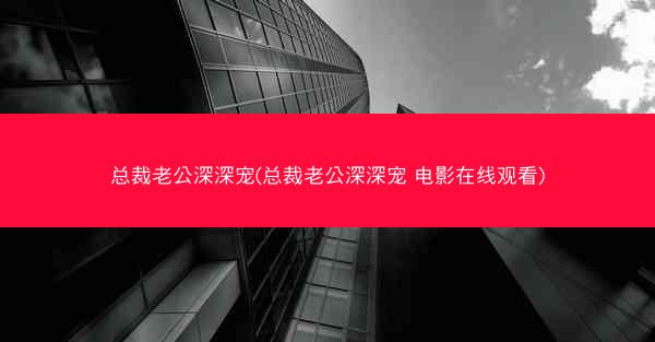 总裁老公深深宠(总裁老公深深宠 电影在线观看)