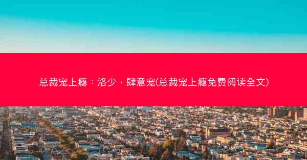 总裁宠上瘾：洛少，肆意宠(总裁宠上瘾免费阅读全文)