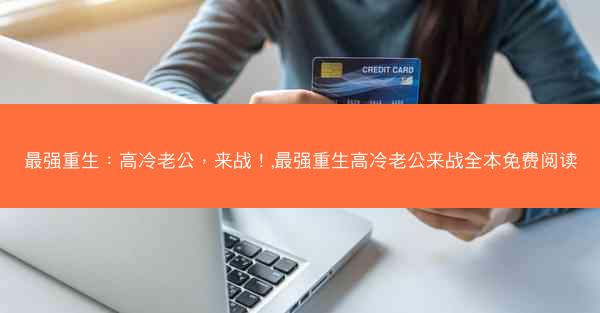 最强重生：高冷老公，来战！,最强重生高冷老公来战全本免费阅读
