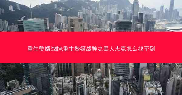 重生赘婿战神;重生赘婿战神之黑人杰克怎么找不到