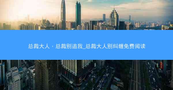 总裁大人，总裁别追我_总裁大人别纠缠免费阅读