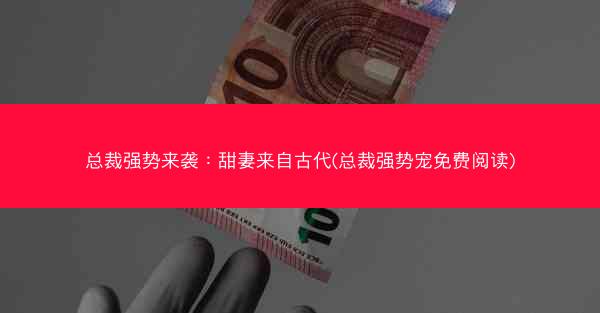 总裁强势来袭：甜妻来自古代(总裁强势宠免费阅读)