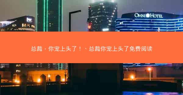 总裁，你宠上头了！、总裁你宠上头了免费阅读