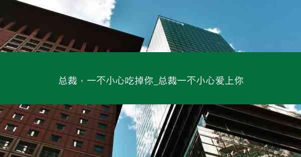 总裁，一不小心吃掉你_总裁一不小心爱上你