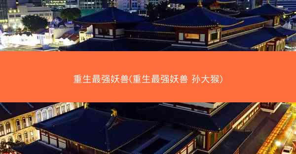 重生最强妖兽(重生最强妖兽 孙大猴)