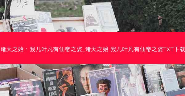 诸天之始：我儿叶凡有仙帝之姿_诸天之始-我儿叶凡有仙帝之姿TXT下载