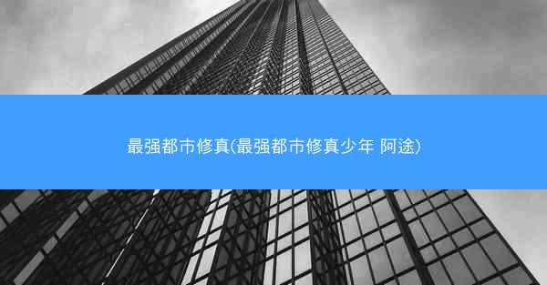 最强都市修真(最强都市修真少年 阿途)